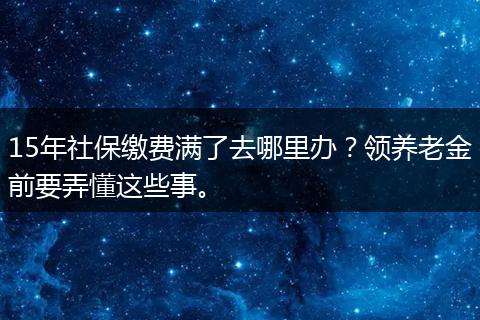 15年社保缴费满了去哪里办？领养老金前要弄懂这些事。