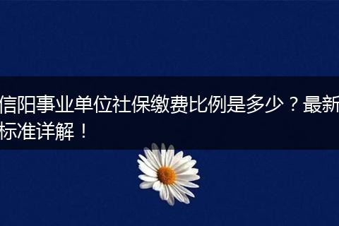 信阳事业单位社保缴费比例是多少?最新标准详解!