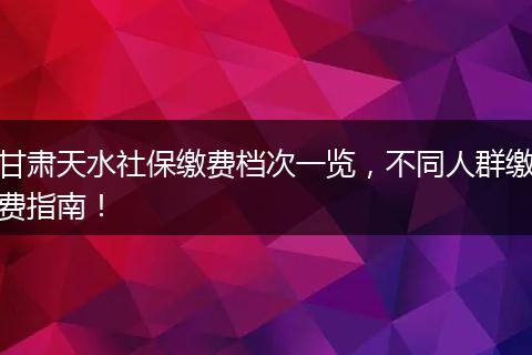 甘肃天水社保缴费档次一览，不同人群缴费指南！