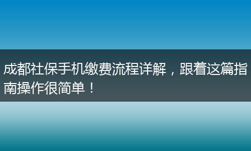 成都社保手机缴费流程详解，跟着这篇指南操作很简单！