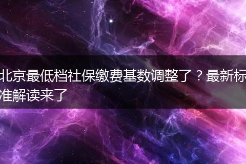 北京最低档社保缴费基数调整了?最新标准解读来了