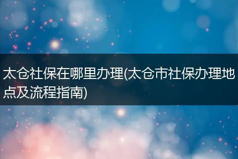 太仓社保在哪里办理(太仓市社保办理地点及流程指南)