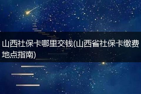 山西社保卡哪里交钱(山西省社保卡缴费地点指南)