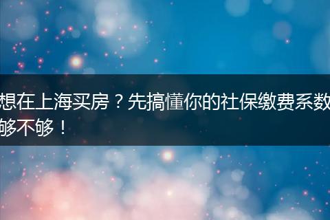 想在上海买房？先搞懂你的社保缴费系数够不够！