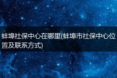 蚌埠社保中心在哪里(蚌埠市社保中心位置及联系方式)
