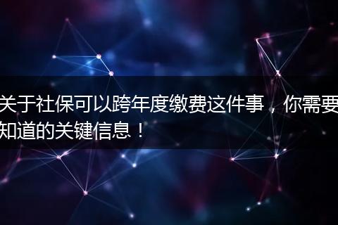 关于社保可以跨年度缴费这件事,你需要知道的关键信息!