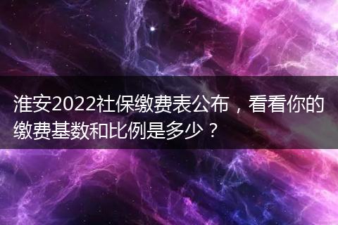 淮安2022社保缴费表公布，看看你的缴费基数和比例是多少？