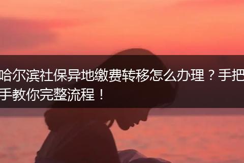 哈尔滨社保异地缴费转移怎么办理？手把手教你完整流程！