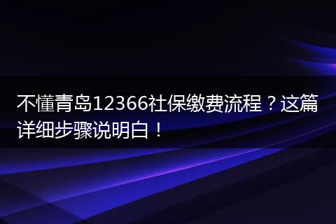 不懂青岛12366社保缴费流程？这篇详细步骤说明白！