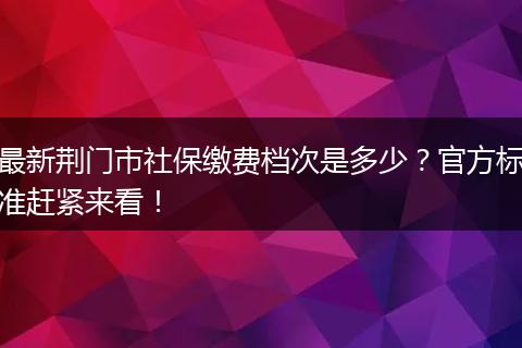 最新荆门市社保缴费档次是多少？官方标准赶紧来看！