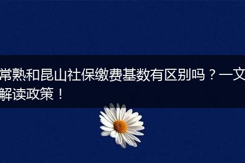 常熟和昆山社保缴费基数有区别吗？一文解读政策！