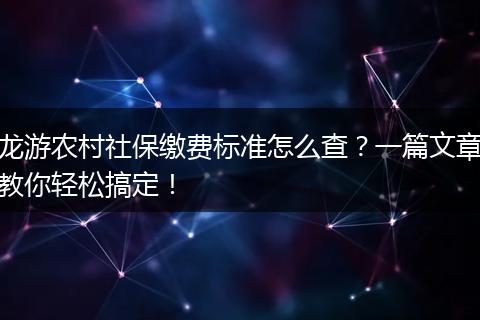 龙游农村社保缴费标准怎么查？一篇文章教你轻松搞定！
