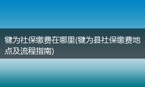 犍为社保缴费在哪里(犍为县社保缴费地点及流程指南)