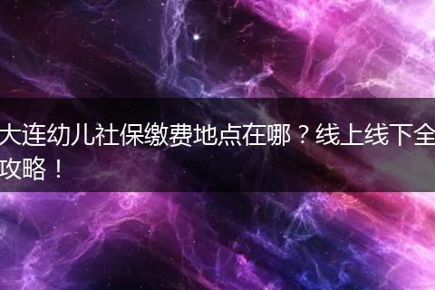 大连幼儿社保缴费地点在哪？线上线下全攻略！