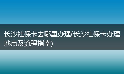长沙社保卡去哪里办理(长沙社保卡办理地点及流程指南)