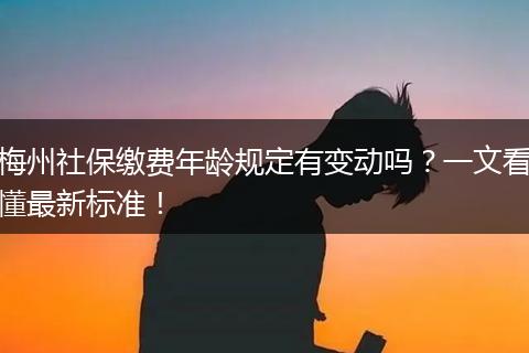 梅州社保缴费年龄规定有变动吗？一文看懂最新标准！