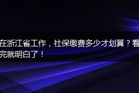 在浙江省工作，社保缴费多少才划算？看完就明白了！