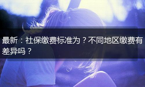 最新：社保缴费标准为？不同地区缴费有差异吗？