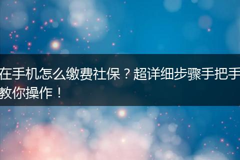 在手机怎么缴费社保？超详细步骤手把手教你操作！