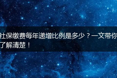 社保缴费每年递增比例是多少？一文带你了解清楚！
