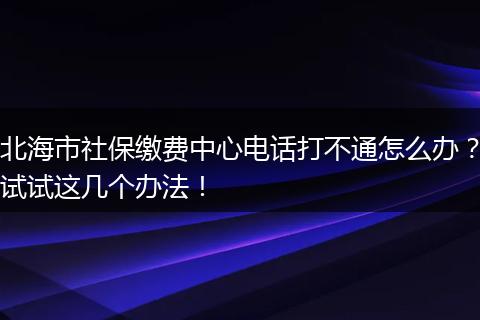 北海市社保缴费中心电话打不通怎么办？试试这几个办法！