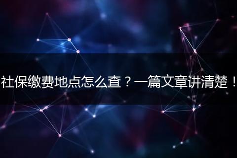 社保缴费地点怎么查？一篇文章讲清楚！