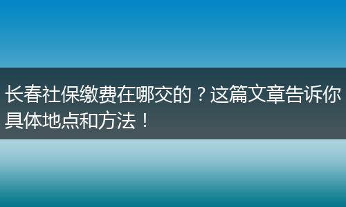长春社保缴费在哪交的?这篇文章告诉你具体地点和方法!