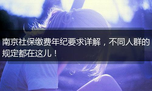 南京社保缴费年纪要求详解，不同人群的规定都在这儿！