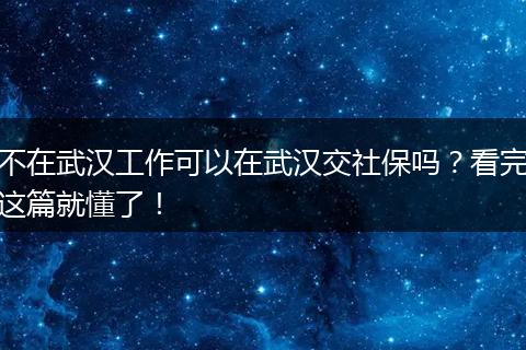 不在武汉工作可以在武汉交社保吗？看完这篇就懂了！