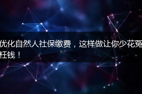优化自然人社保缴费，这样做让你少花冤枉钱！