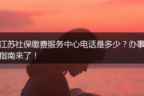 江苏社保缴费服务中心电话是多少？办事指南来了！
