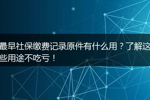 最早社保缴费记录原件有什么用？了解这些用途不吃亏！