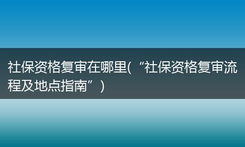 社保资格复审在哪里(“社保资格复审流程及地点指南”)