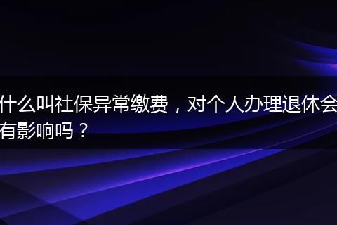 什么叫社保异常缴费，对个人办理退休会有影响吗？