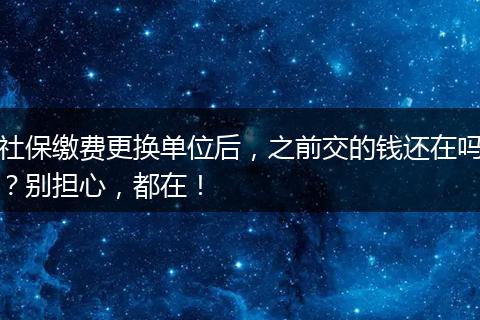 社保缴费更换单位后,之前交的钱还在吗?别担心,都在!