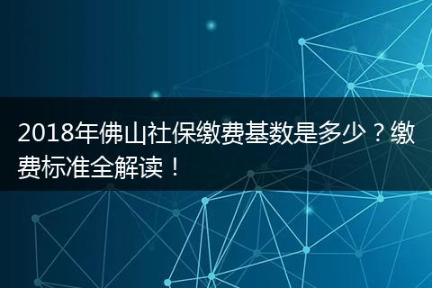 2018年佛山社保缴费基数是多少?缴费标准全解读!