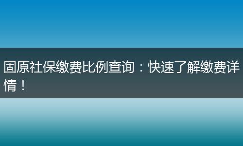 固原社保缴费比例查询：快速了解缴费详情！