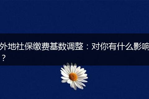 外地社保缴费基数调整：对你有什么影响？
