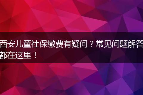 西安儿童社保缴费有疑问？常见问题解答都在这里！