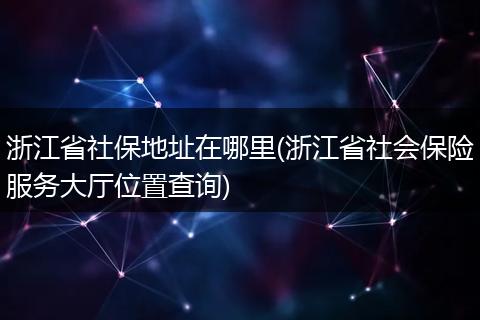 浙江省社保地址在哪里(浙江省社会保险服务大厅位置查询)