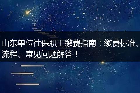 山东单位社保职工缴费指南：缴费标准、流程、常见问题解答！