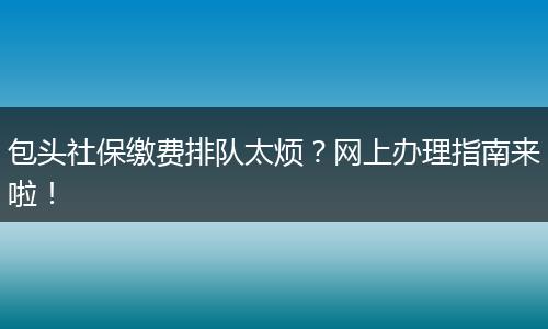 包头社保缴费排队太烦？网上办理指南来啦！
