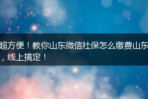 超方便！教你山东微信社保怎么缴费山东，线上搞定！
