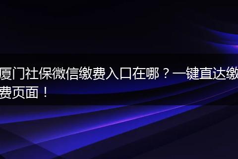 厦门社保微信缴费入口在哪？一键直达缴费页面！