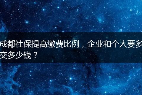 成都社保提高缴费比例，企业和个人要多交多少钱？