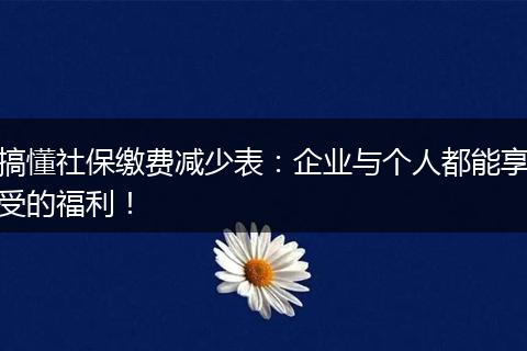 搞懂社保缴费减少表：企业与个人都能享受的福利！