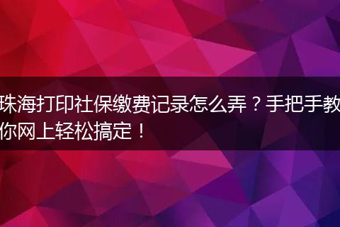 珠海打印社保缴费记录怎么弄？手把手教你网上轻松搞定！