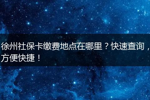 徐州社保卡缴费地点在哪里？快速查询，方便快捷！