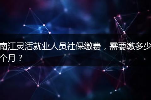 南江灵活就业人员社保缴费，需要缴多少个月？