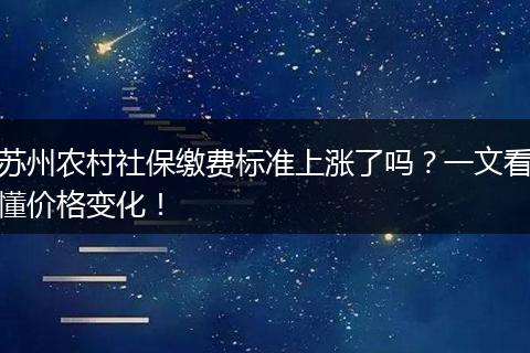 苏州农村社保缴费标准上涨了吗？一文看懂价格变化！